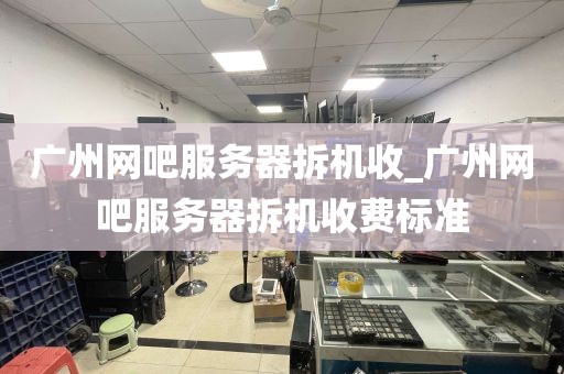 广州网吧服务器拆机收_广州网吧服务器拆机收费标准