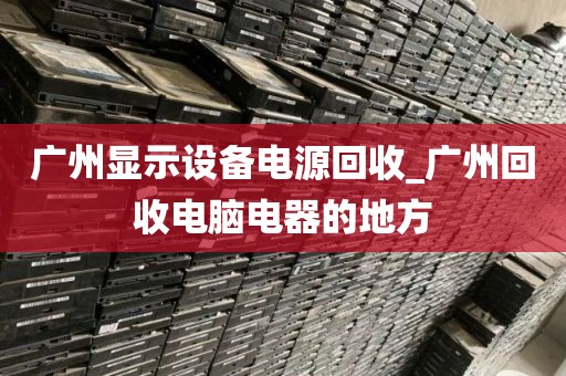 广州显示设备电源回收_广州回收电脑电器的地方
