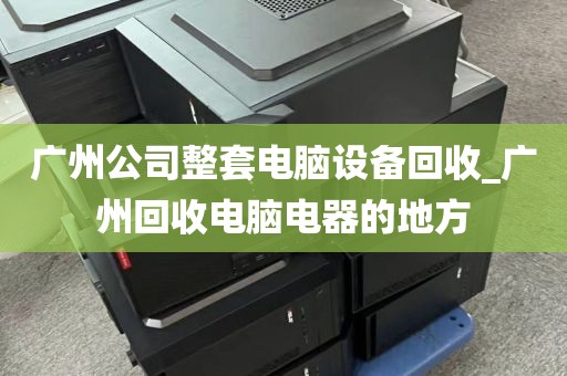 广州公司整套电脑设备回收_广州回收电脑电器的地方