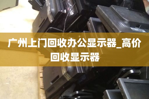 广州上门回收办公显示器_高价回收显示器