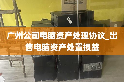 广州公司电脑资产处理协议_出售电脑资产处置损益