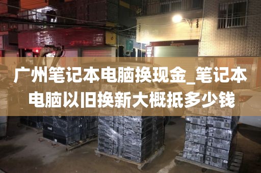 广州笔记本电脑换现金_笔记本电脑以旧换新大概抵多少钱