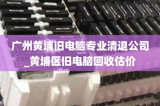 广州黄埔旧电脑专业清退公司_黄埔区旧电脑回收估价