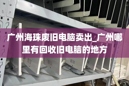 广州海珠废旧电脑卖出_广州哪里有回收旧电脑的地方