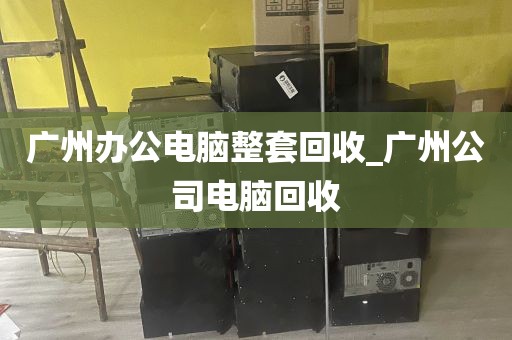 广州办公电脑整套回收_广州公司电脑回收