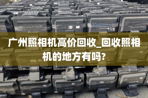 广州照相机高价回收_回收照相机的地方有吗?