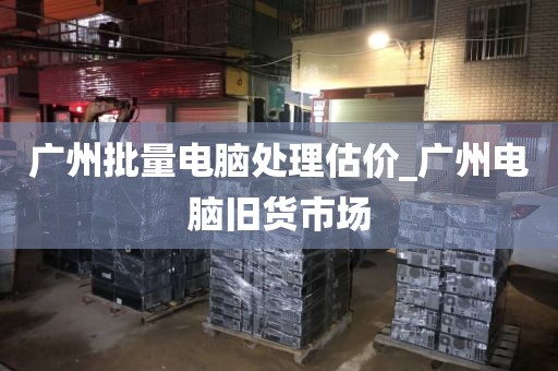 广州批量电脑处理估价_广州电脑旧货市场