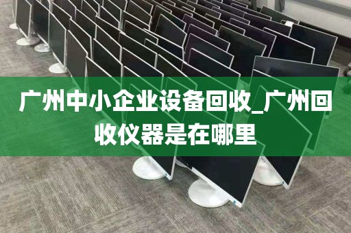 广州中小企业设备回收_广州回收仪器是在哪里