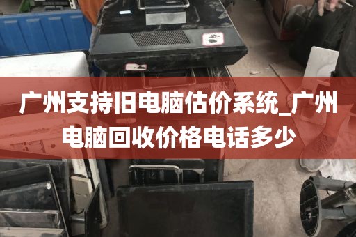 广州支持旧电脑估价系统_广州电脑回收价格电话多少