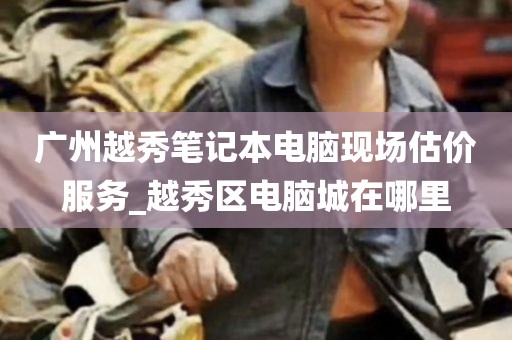广州越秀笔记本电脑现场估价服务_越秀区电脑城在哪里