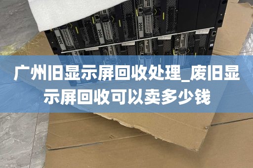 广州旧显示屏回收处理_废旧显示屏回收可以卖多少钱
