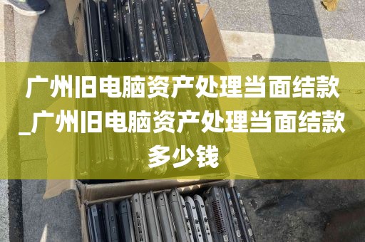 广州旧电脑资产处理当面结款_广州旧电脑资产处理当面结款多少钱