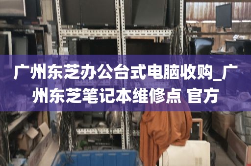 广州东芝办公台式电脑收购_广州东芝笔记本维修点 官方