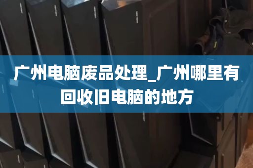 广州电脑废品处理_广州哪里有回收旧电脑的地方