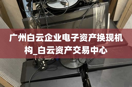 广州白云企业电子资产换现机构_白云资产交易中心