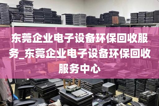 东莞企业电子设备环保回收服务_东莞企业电子设备环保回收服务中心