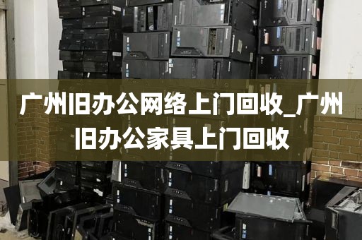 广州旧办公网络上门回收_广州旧办公家具上门回收