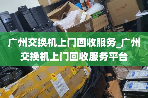 广州交换机上门回收服务_广州交换机上门回收服务平台