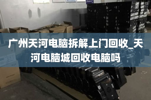 广州天河电脑拆解上门回收_天河电脑城回收电脑吗
