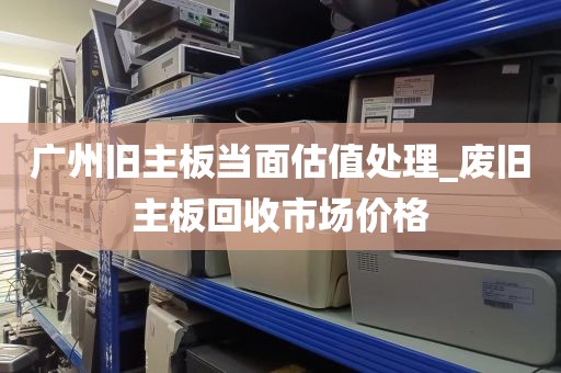 广州旧主板当面估值处理_废旧主板回收市场价格