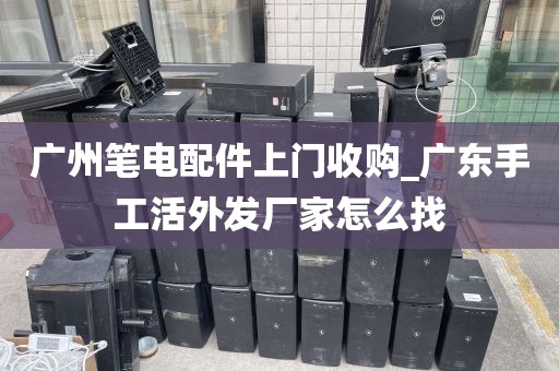 广州笔电配件上门收购_广东手工活外发厂家怎么找