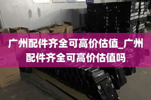 广州配件齐全可高价估值_广州配件齐全可高价估值吗