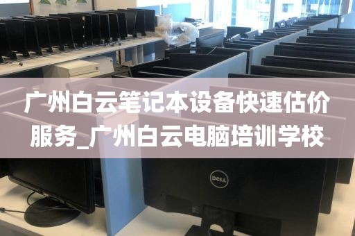 广州白云笔记本设备快速估价服务_广州白云电脑培训学校