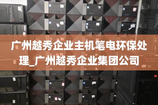 广州越秀企业主机笔电环保处理_广州越秀企业集团公司