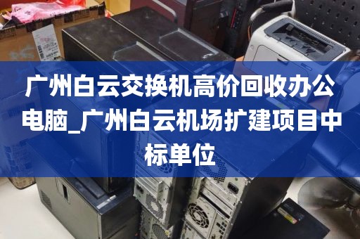广州白云交换机高价回收办公电脑_广州白云机场扩建项目中标单位