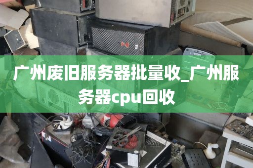 广州废旧服务器批量收_广州服务器cpu回收