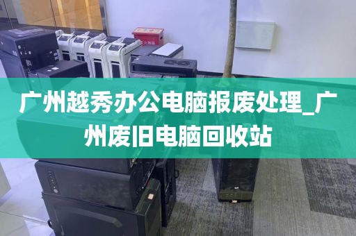 广州越秀办公电脑报废处理_广州废旧电脑回收站