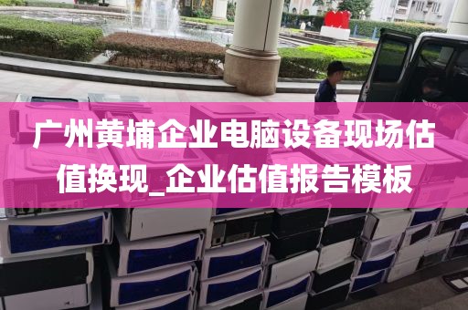广州黄埔企业电脑设备现场估值换现_企业估值报告模板