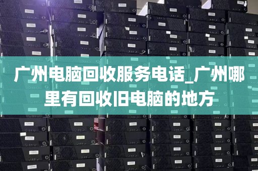 广州电脑回收服务电话_广州哪里有回收旧电脑的地方