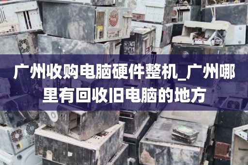 广州收购电脑硬件整机_广州哪里有回收旧电脑的地方