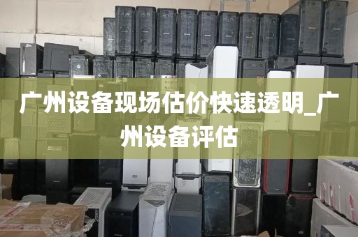 广州设备现场估价快速透明_广州设备评估
