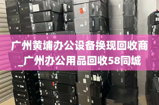 广州黄埔办公设备换现回收商_广州办公用品回收58同城