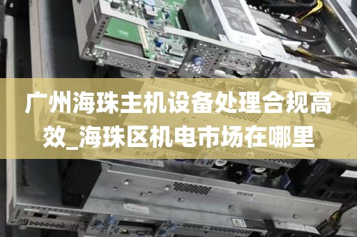 广州海珠主机设备处理合规高效_海珠区机电市场在哪里
