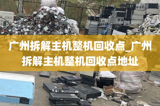 广州拆解主机整机回收点_广州拆解主机整机回收点地址