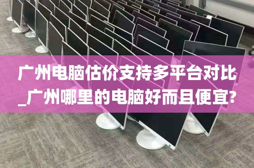 广州电脑估价支持多平台对比_广州哪里的电脑好而且便宜?