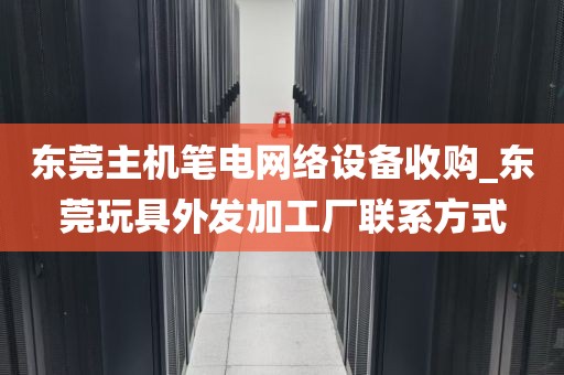 东莞主机笔电网络设备收购_东莞玩具外发加工厂联系方式