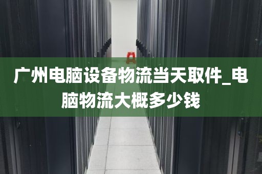 广州电脑设备物流当天取件_电脑物流大概多少钱