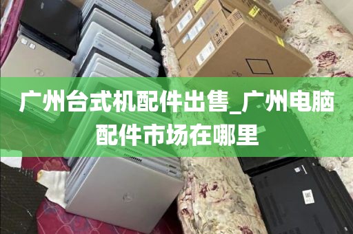 广州台式机配件出售_广州电脑配件市场在哪里
