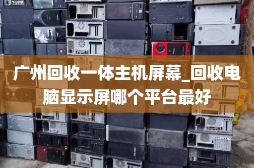 广州回收一体主机屏幕_回收电脑显示屏哪个平台最好