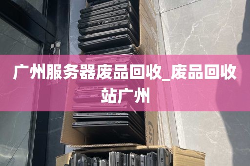广州服务器废品回收_废品回收站广州