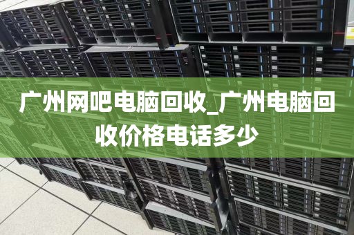 广州网吧电脑回收_广州电脑回收价格电话多少