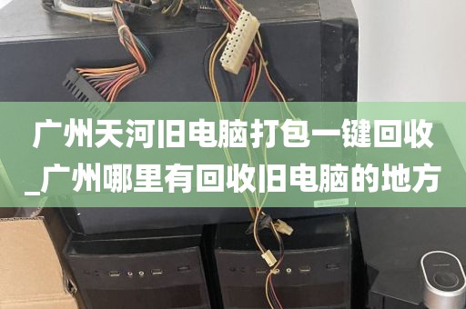 广州天河旧电脑打包一键回收_广州哪里有回收旧电脑的地方
