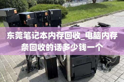 东莞笔记本内存回收_电脑内存条回收的话多少钱一个