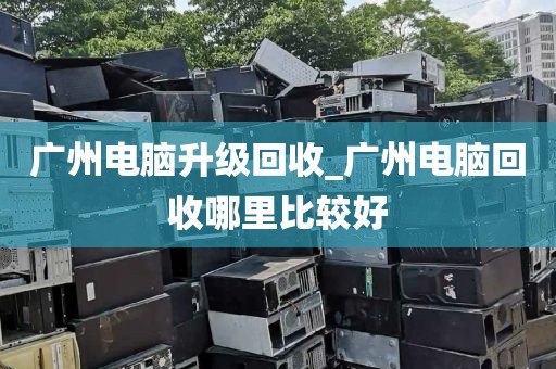 广州电脑升级回收_广州电脑回收哪里比较好