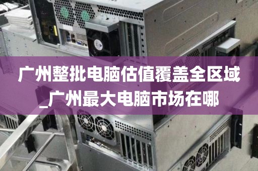 广州整批电脑估值覆盖全区域_广州最大电脑市场在哪