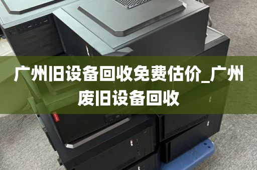 广州旧设备回收免费估价_广州废旧设备回收